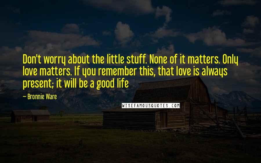 Bronnie Ware Quotes: Don't worry about the little stuff. None of it matters. Only love matters. If you remember this, that love is always present; it will be a good life