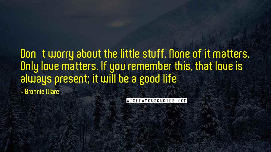 Bronnie Ware Quotes: Don't worry about the little stuff. None of it matters. Only love matters. If you remember this, that love is always present; it will be a good life