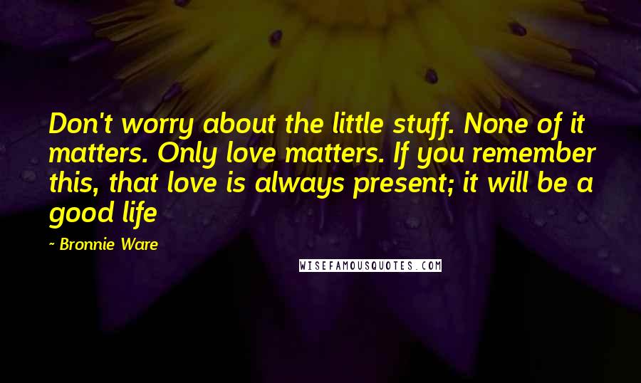 Bronnie Ware Quotes: Don't worry about the little stuff. None of it matters. Only love matters. If you remember this, that love is always present; it will be a good life