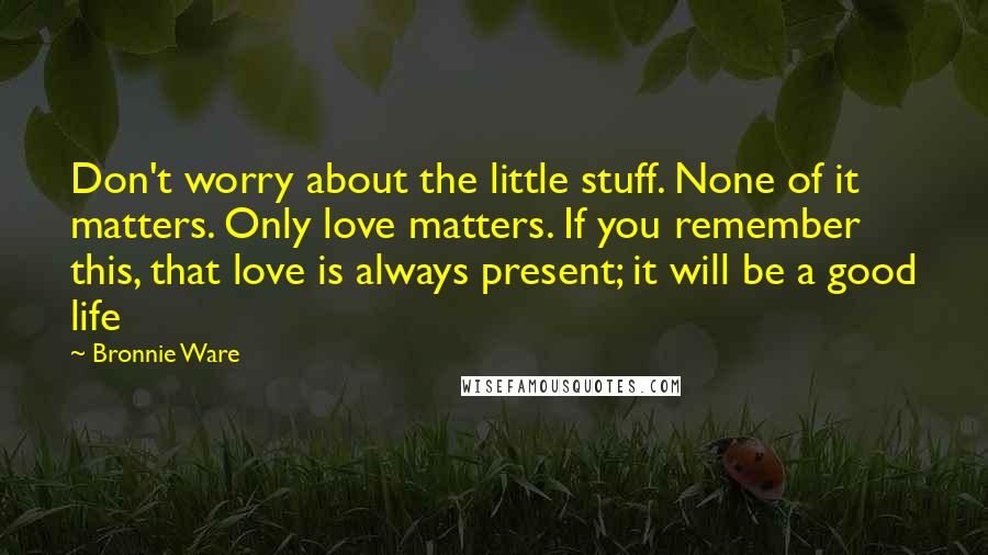 Bronnie Ware Quotes: Don't worry about the little stuff. None of it matters. Only love matters. If you remember this, that love is always present; it will be a good life