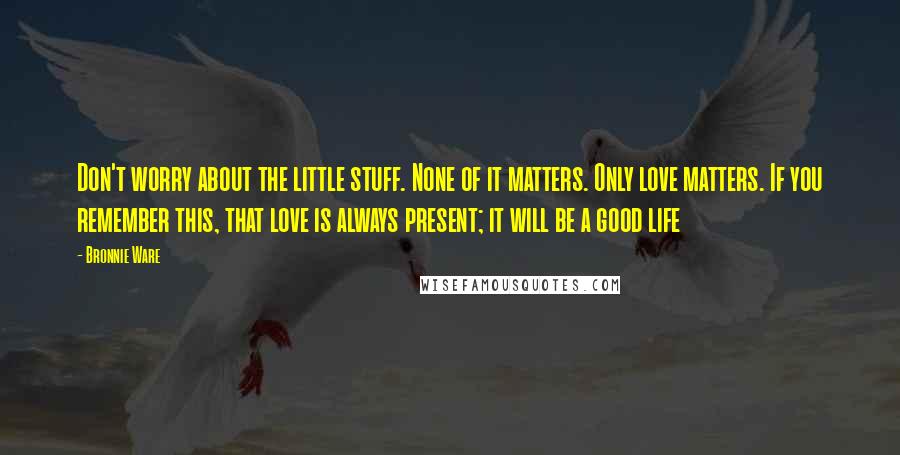 Bronnie Ware Quotes: Don't worry about the little stuff. None of it matters. Only love matters. If you remember this, that love is always present; it will be a good life