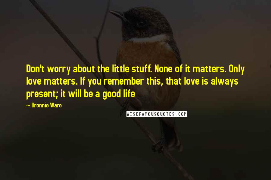 Bronnie Ware Quotes: Don't worry about the little stuff. None of it matters. Only love matters. If you remember this, that love is always present; it will be a good life