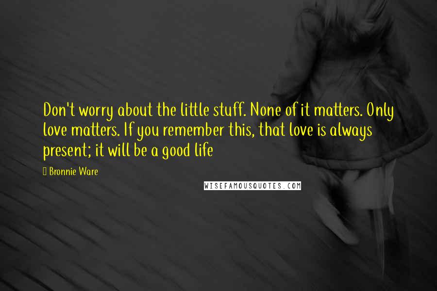 Bronnie Ware Quotes: Don't worry about the little stuff. None of it matters. Only love matters. If you remember this, that love is always present; it will be a good life