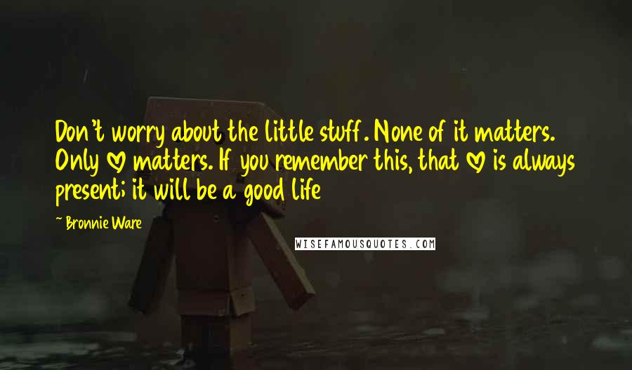 Bronnie Ware Quotes: Don't worry about the little stuff. None of it matters. Only love matters. If you remember this, that love is always present; it will be a good life