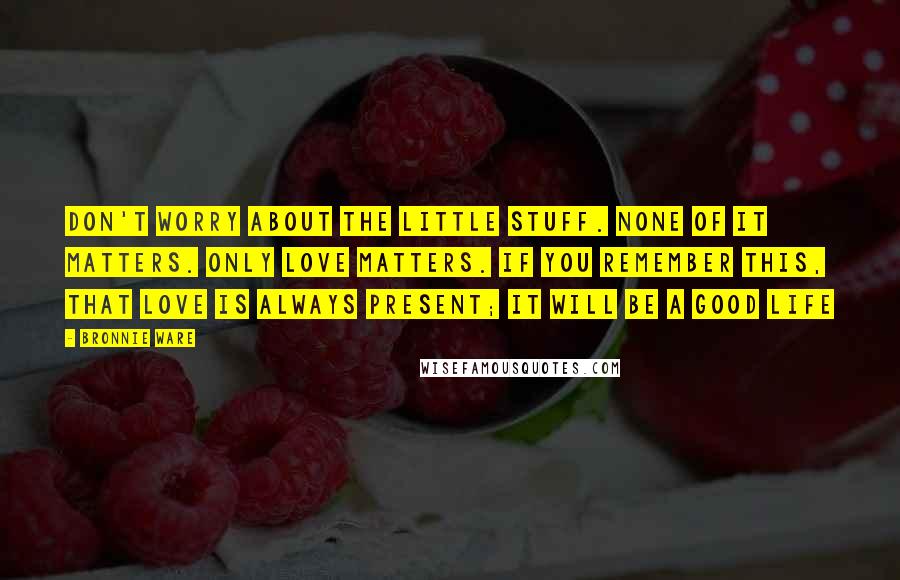 Bronnie Ware Quotes: Don't worry about the little stuff. None of it matters. Only love matters. If you remember this, that love is always present; it will be a good life
