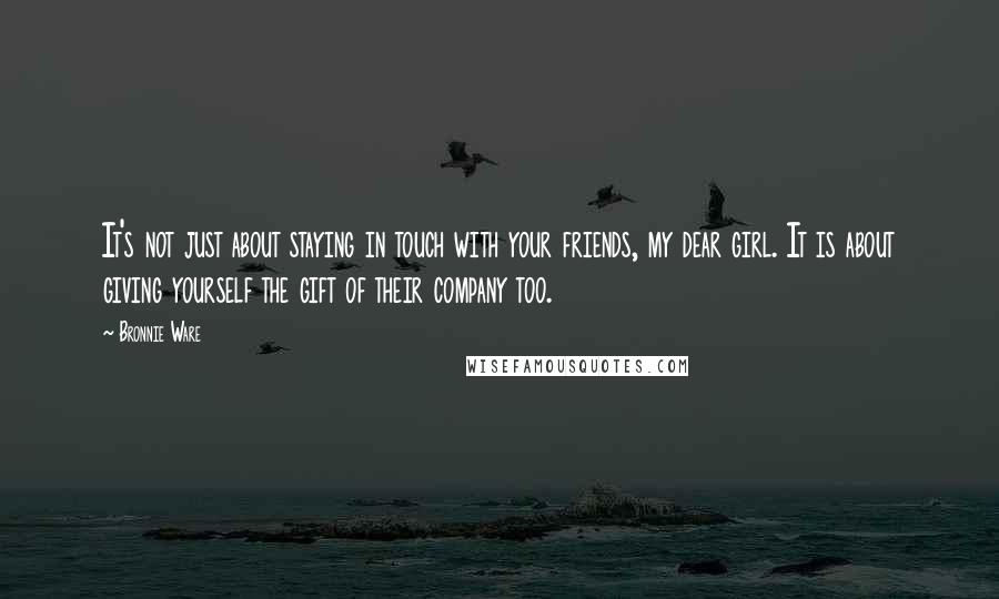 Bronnie Ware Quotes: It's not just about staying in touch with your friends, my dear girl. It is about giving yourself the gift of their company too.