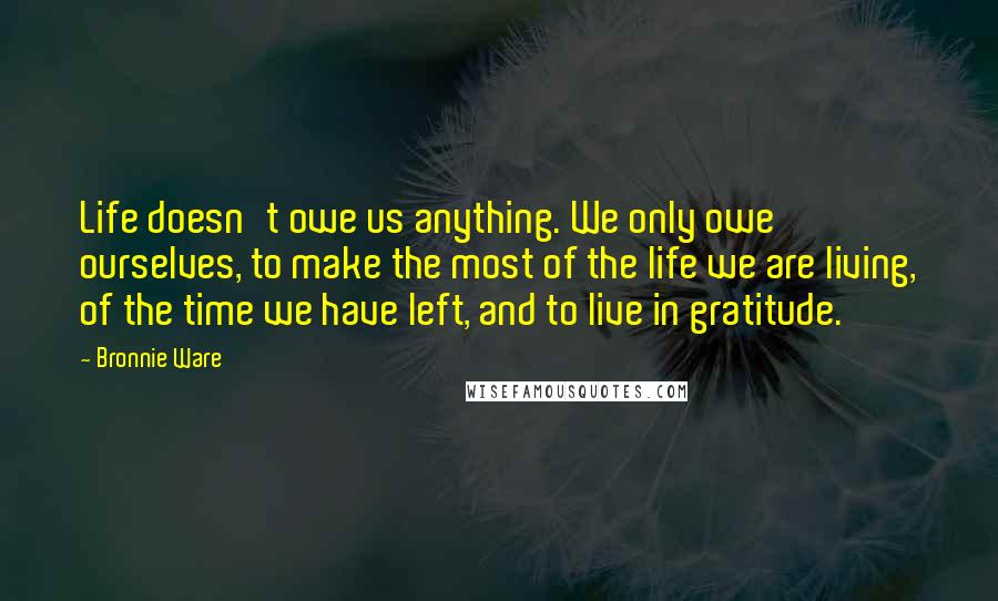 Bronnie Ware Quotes: Life doesn't owe us anything. We only owe ourselves, to make the most of the life we are living, of the time we have left, and to live in gratitude.