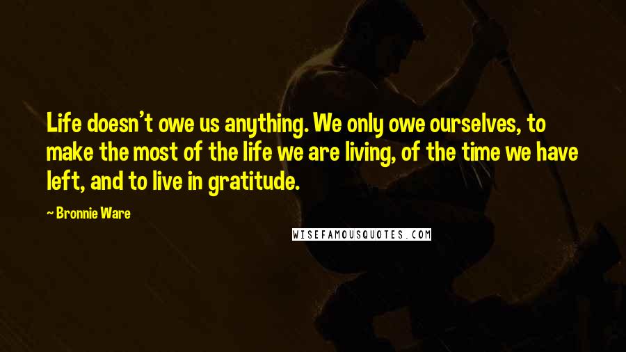 Bronnie Ware Quotes: Life doesn't owe us anything. We only owe ourselves, to make the most of the life we are living, of the time we have left, and to live in gratitude.