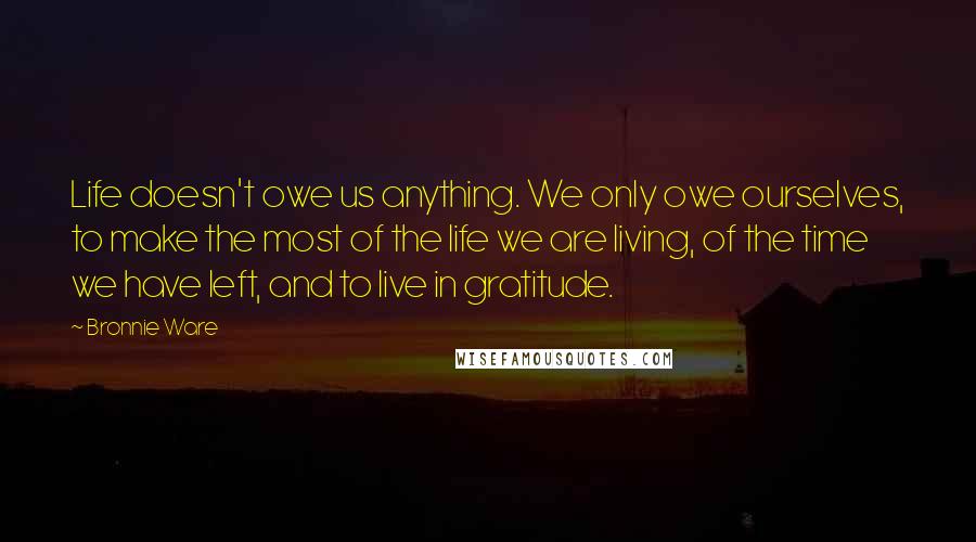 Bronnie Ware Quotes: Life doesn't owe us anything. We only owe ourselves, to make the most of the life we are living, of the time we have left, and to live in gratitude.