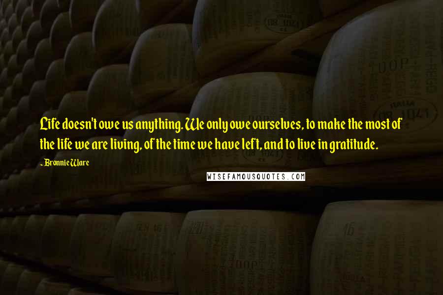 Bronnie Ware Quotes: Life doesn't owe us anything. We only owe ourselves, to make the most of the life we are living, of the time we have left, and to live in gratitude.