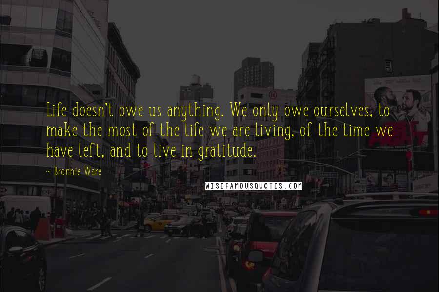 Bronnie Ware Quotes: Life doesn't owe us anything. We only owe ourselves, to make the most of the life we are living, of the time we have left, and to live in gratitude.