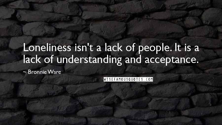 Bronnie Ware Quotes: Loneliness isn't a lack of people. It is a lack of understanding and acceptance.