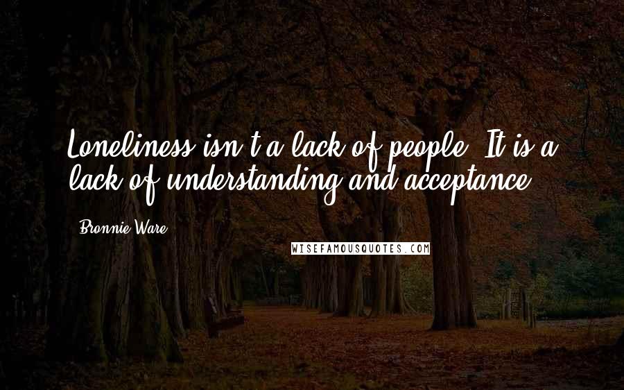 Bronnie Ware Quotes: Loneliness isn't a lack of people. It is a lack of understanding and acceptance.