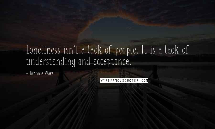 Bronnie Ware Quotes: Loneliness isn't a lack of people. It is a lack of understanding and acceptance.