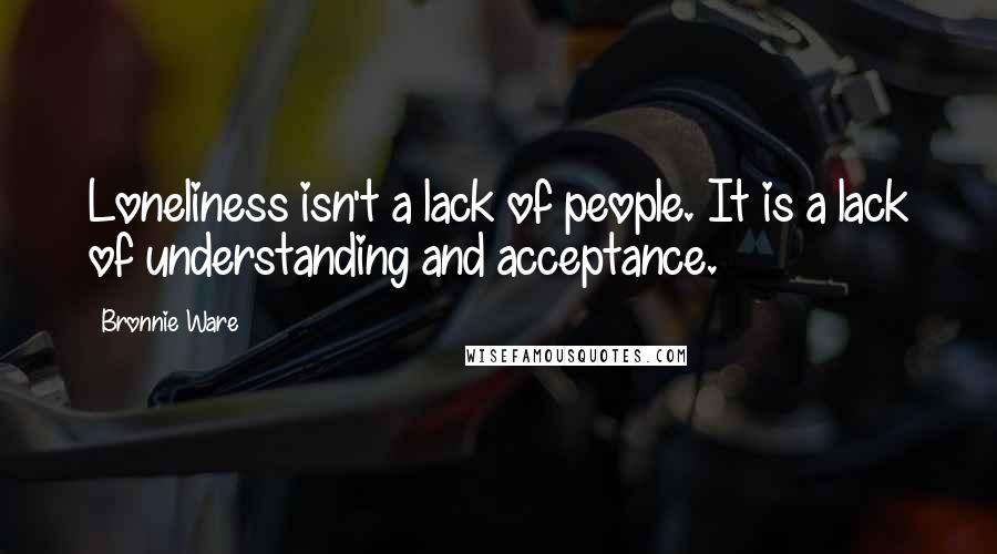 Bronnie Ware Quotes: Loneliness isn't a lack of people. It is a lack of understanding and acceptance.