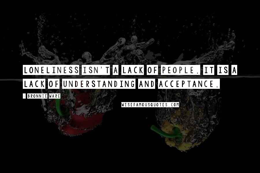 Bronnie Ware Quotes: Loneliness isn't a lack of people. It is a lack of understanding and acceptance.