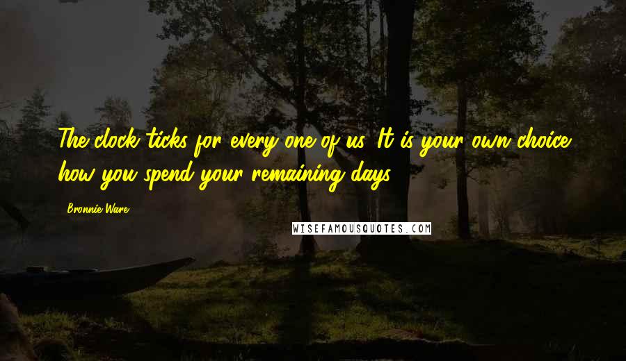 Bronnie Ware Quotes: The clock ticks for every one of us. It is your own choice how you spend your remaining days.