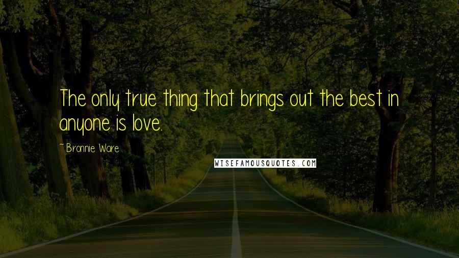 Bronnie Ware Quotes: The only true thing that brings out the best in anyone is love.