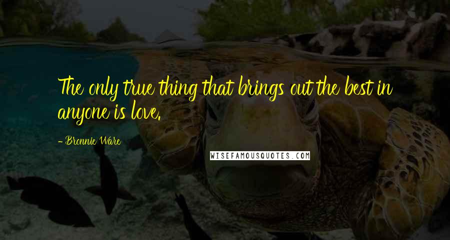 Bronnie Ware Quotes: The only true thing that brings out the best in anyone is love.