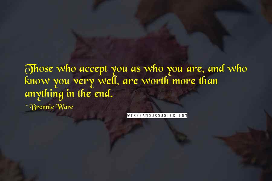 Bronnie Ware Quotes: Those who accept you as who you are, and who know you very well, are worth more than anything in the end.