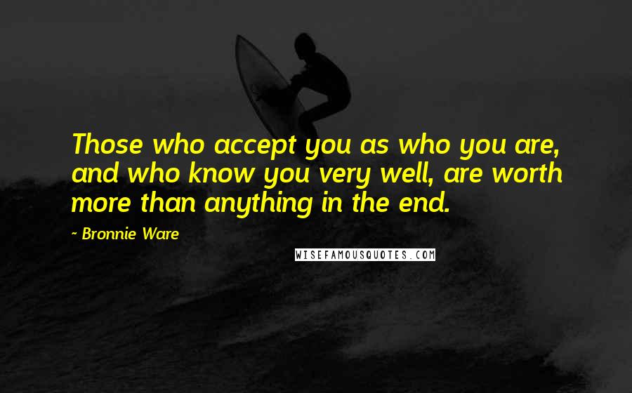 Bronnie Ware Quotes: Those who accept you as who you are, and who know you very well, are worth more than anything in the end.