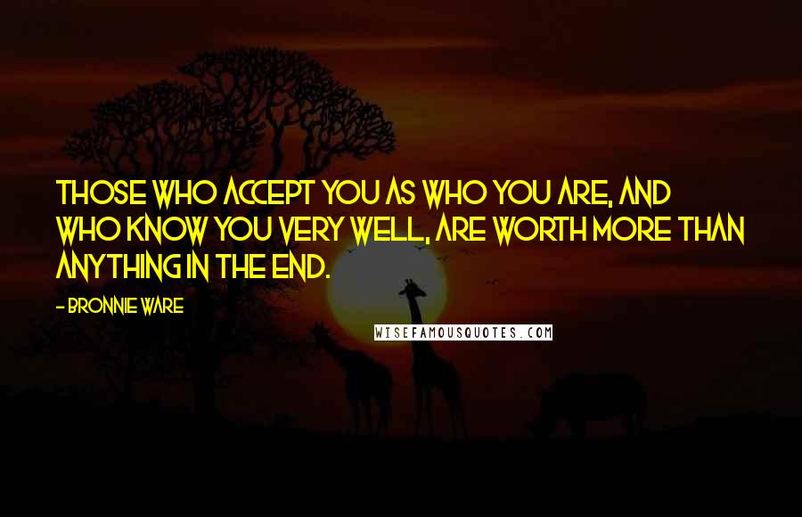 Bronnie Ware Quotes: Those who accept you as who you are, and who know you very well, are worth more than anything in the end.