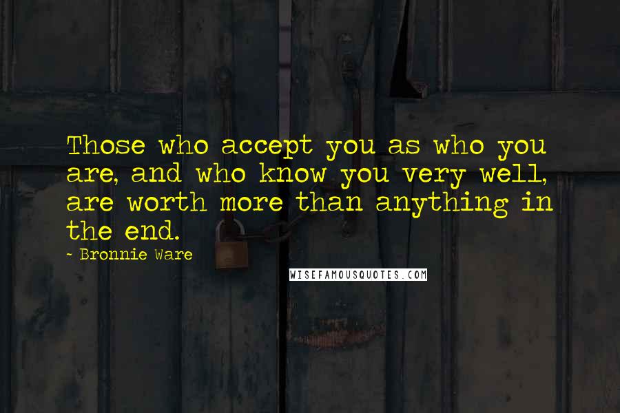 Bronnie Ware Quotes: Those who accept you as who you are, and who know you very well, are worth more than anything in the end.