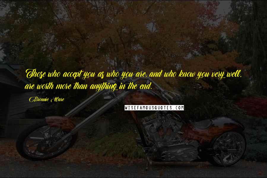 Bronnie Ware Quotes: Those who accept you as who you are, and who know you very well, are worth more than anything in the end.