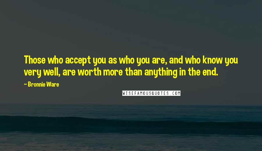 Bronnie Ware Quotes: Those who accept you as who you are, and who know you very well, are worth more than anything in the end.