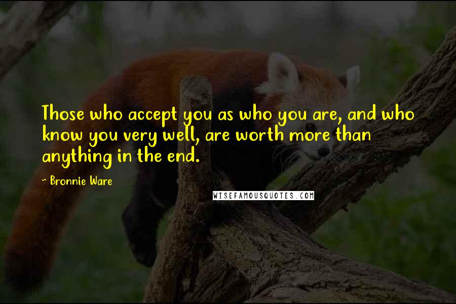 Bronnie Ware Quotes: Those who accept you as who you are, and who know you very well, are worth more than anything in the end.