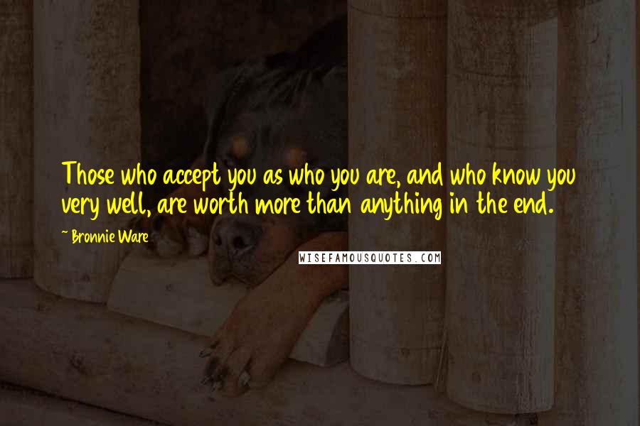 Bronnie Ware Quotes: Those who accept you as who you are, and who know you very well, are worth more than anything in the end.