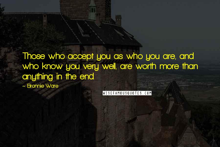 Bronnie Ware Quotes: Those who accept you as who you are, and who know you very well, are worth more than anything in the end.