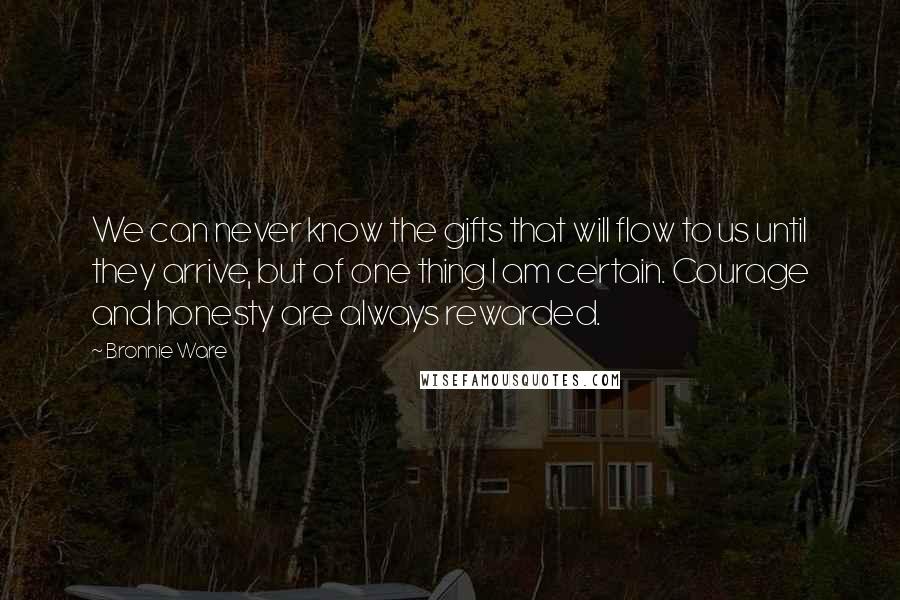 Bronnie Ware Quotes: We can never know the gifts that will flow to us until they arrive, but of one thing I am certain. Courage and honesty are always rewarded.