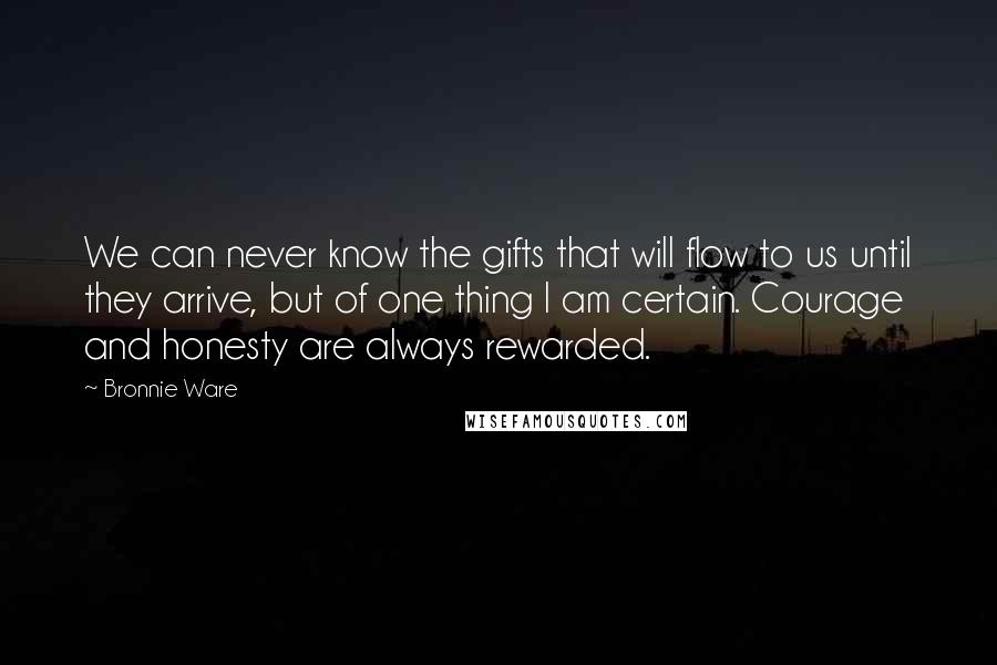 Bronnie Ware Quotes: We can never know the gifts that will flow to us until they arrive, but of one thing I am certain. Courage and honesty are always rewarded.