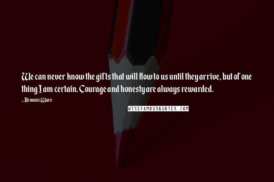 Bronnie Ware Quotes: We can never know the gifts that will flow to us until they arrive, but of one thing I am certain. Courage and honesty are always rewarded.