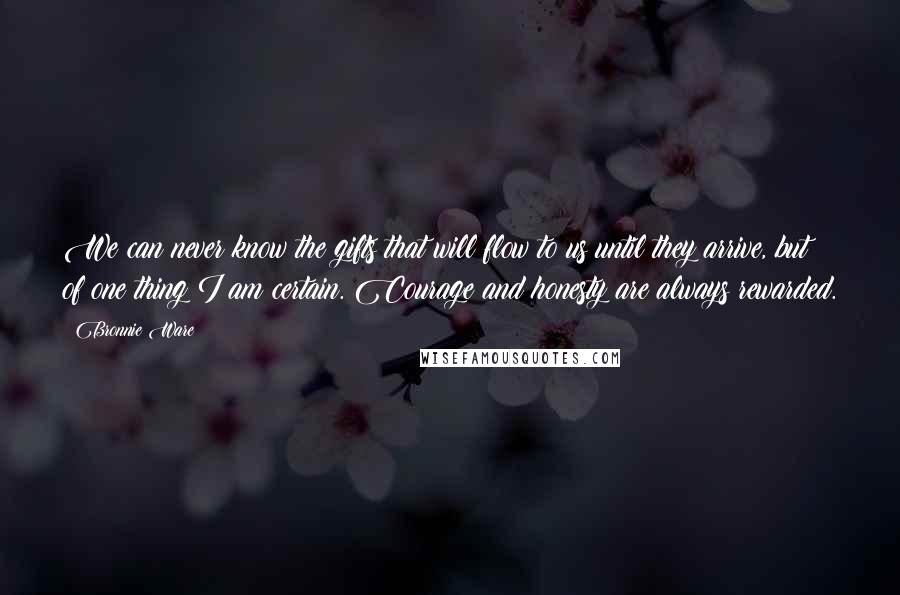 Bronnie Ware Quotes: We can never know the gifts that will flow to us until they arrive, but of one thing I am certain. Courage and honesty are always rewarded.