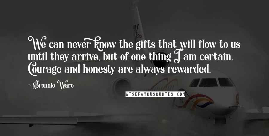 Bronnie Ware Quotes: We can never know the gifts that will flow to us until they arrive, but of one thing I am certain. Courage and honesty are always rewarded.