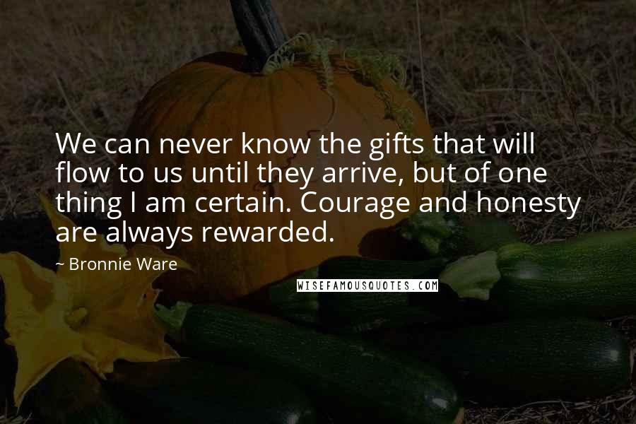 Bronnie Ware Quotes: We can never know the gifts that will flow to us until they arrive, but of one thing I am certain. Courage and honesty are always rewarded.