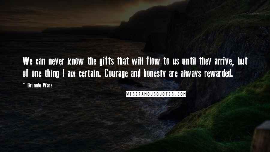 Bronnie Ware Quotes: We can never know the gifts that will flow to us until they arrive, but of one thing I am certain. Courage and honesty are always rewarded.