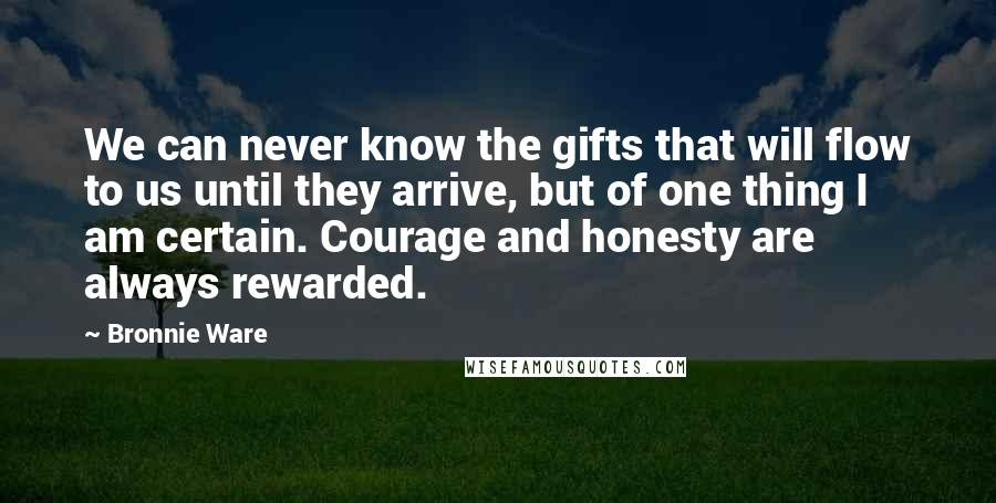 Bronnie Ware Quotes: We can never know the gifts that will flow to us until they arrive, but of one thing I am certain. Courage and honesty are always rewarded.