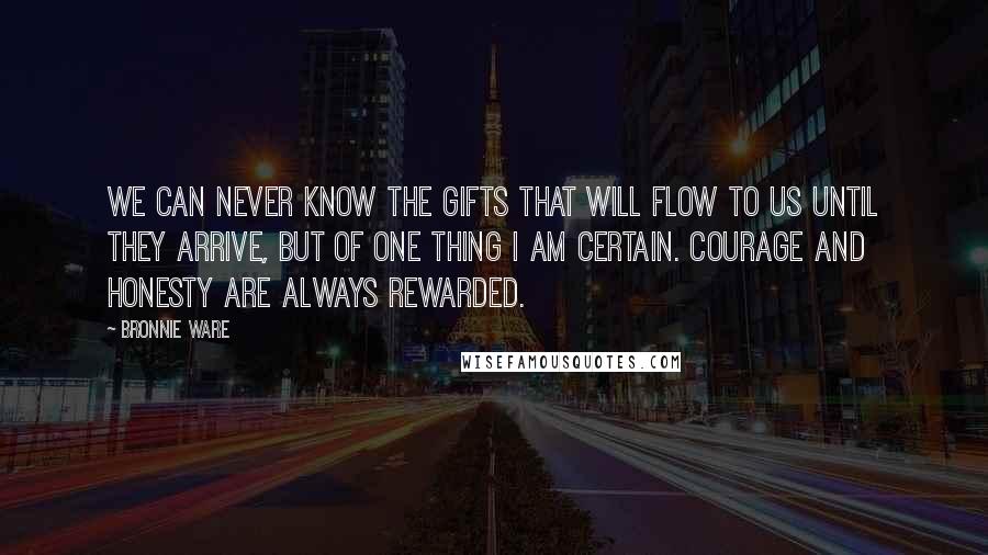 Bronnie Ware Quotes: We can never know the gifts that will flow to us until they arrive, but of one thing I am certain. Courage and honesty are always rewarded.