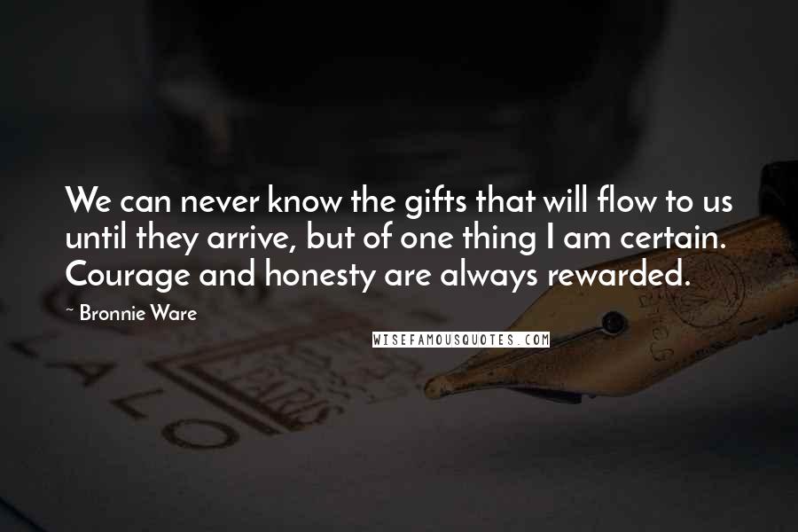 Bronnie Ware Quotes: We can never know the gifts that will flow to us until they arrive, but of one thing I am certain. Courage and honesty are always rewarded.