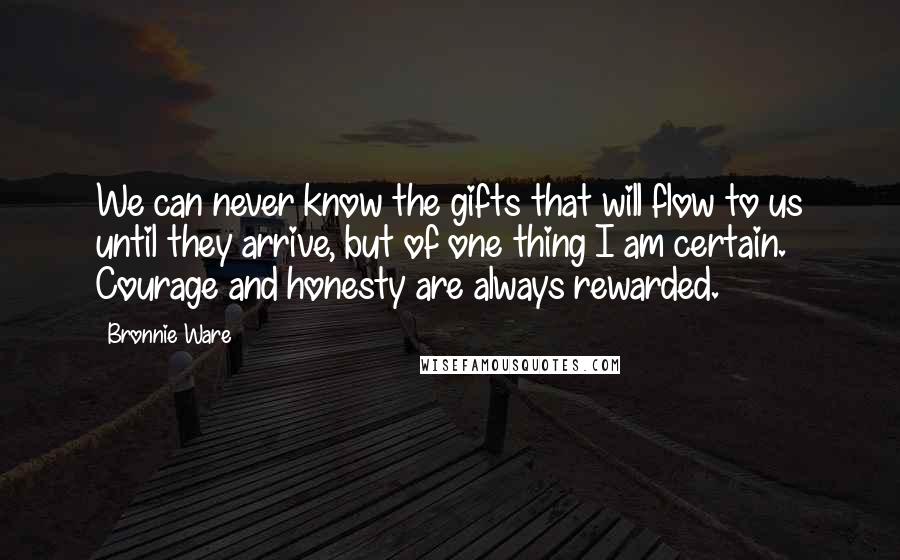 Bronnie Ware Quotes: We can never know the gifts that will flow to us until they arrive, but of one thing I am certain. Courage and honesty are always rewarded.