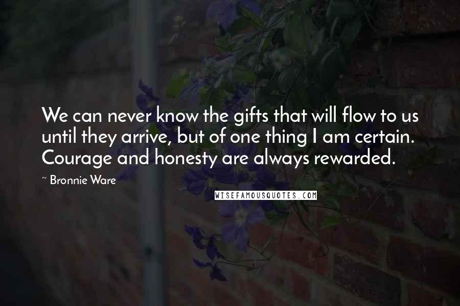 Bronnie Ware Quotes: We can never know the gifts that will flow to us until they arrive, but of one thing I am certain. Courage and honesty are always rewarded.