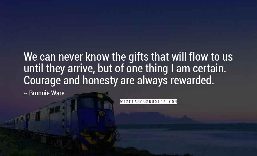 Bronnie Ware Quotes: We can never know the gifts that will flow to us until they arrive, but of one thing I am certain. Courage and honesty are always rewarded.