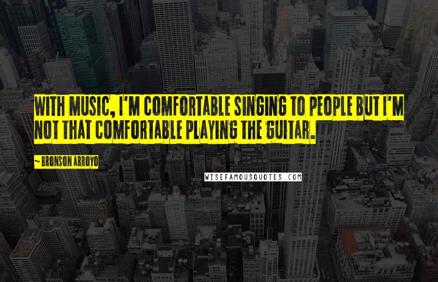 Bronson Arroyo Quotes: With music, I'm comfortable singing to people but I'm not that comfortable playing the guitar.
