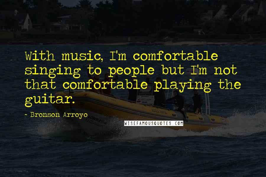 Bronson Arroyo Quotes: With music, I'm comfortable singing to people but I'm not that comfortable playing the guitar.