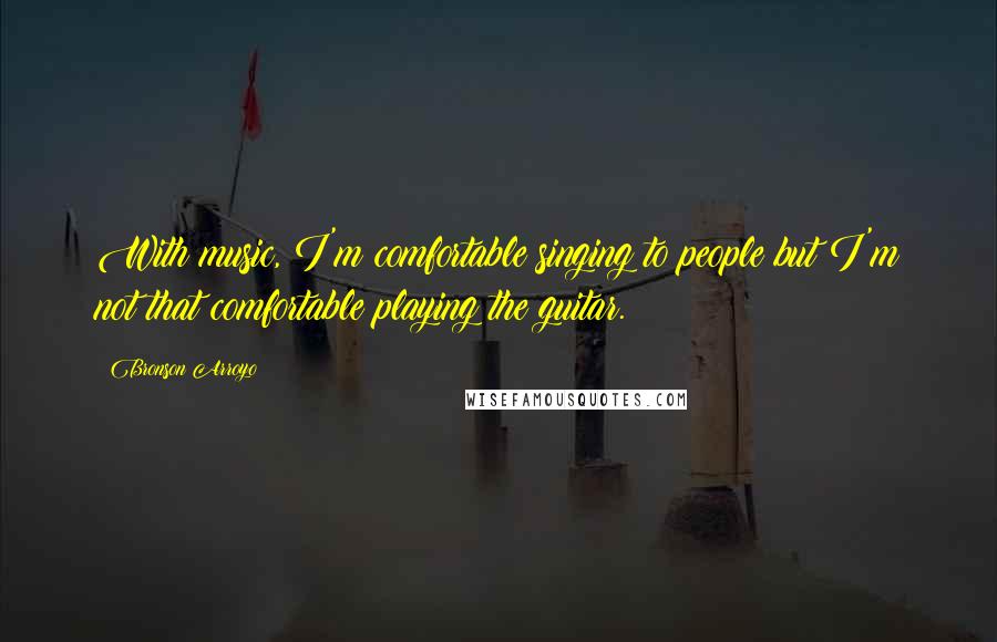Bronson Arroyo Quotes: With music, I'm comfortable singing to people but I'm not that comfortable playing the guitar.