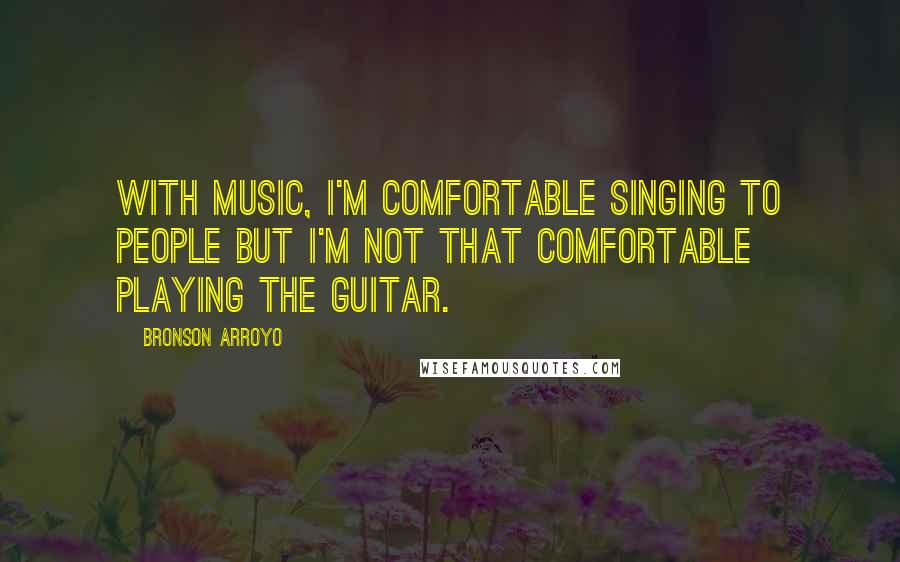 Bronson Arroyo Quotes: With music, I'm comfortable singing to people but I'm not that comfortable playing the guitar.