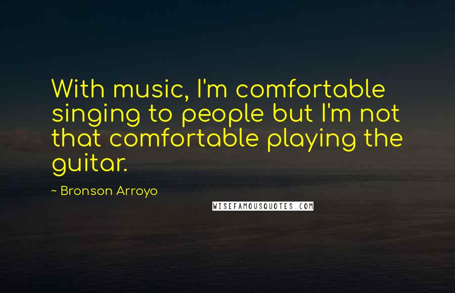 Bronson Arroyo Quotes: With music, I'm comfortable singing to people but I'm not that comfortable playing the guitar.
